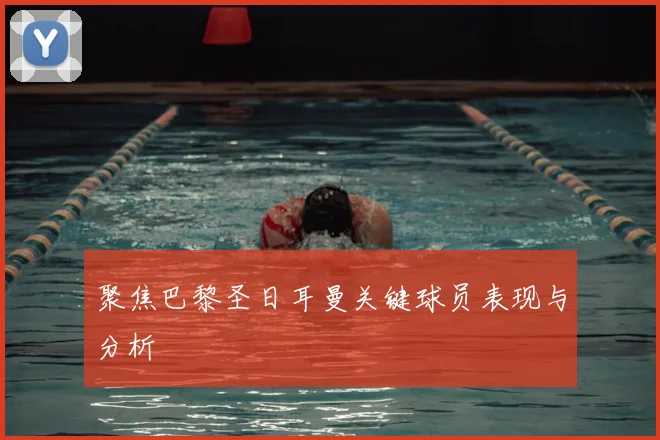 聚焦巴黎圣日耳曼关键球员表现与分析