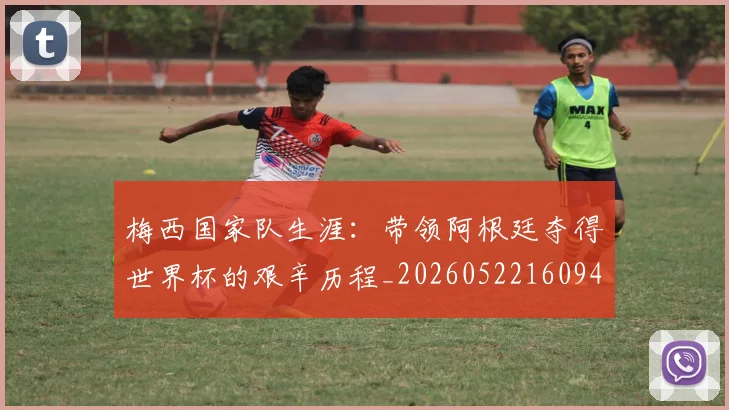 梅西国家队生涯：带领阿根廷夺得世界杯的艰辛历程_20260522160942
