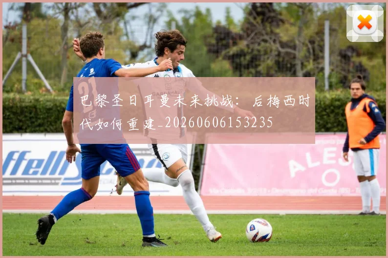 巴黎圣日耳曼未来挑战:后梅西时代如何重建_20260606153235