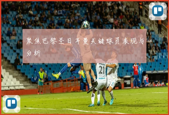 聚焦巴黎圣日耳曼关键球员表现与分析