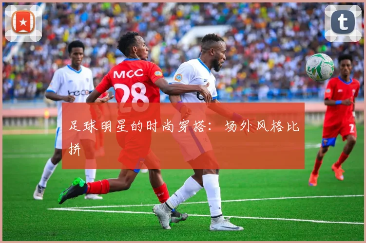 足球明星的时尚穿搭：场外风格比拼
